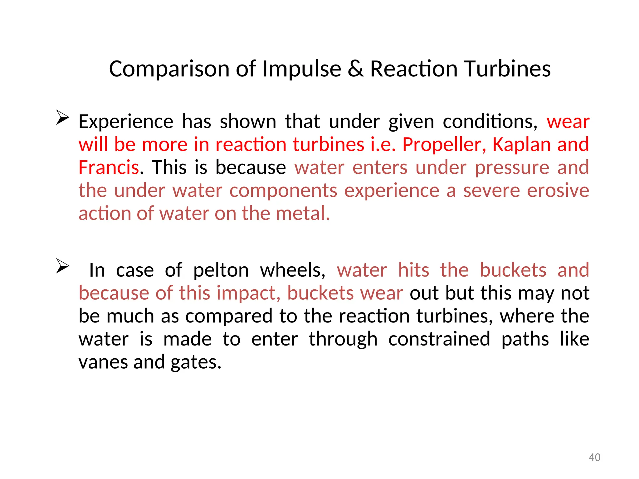 40
Comparison of Impulse & Reaction Turbines
 Experience has shown that under given conditions, wear
will be more in reaction turbines i.e. Propeller, Kaplan and
Francis. This is because water enters under pressure and
the under water components experience a severe erosive
action of water on the metal.
 In case of pelton wheels, water hits the buckets and
because of this impact, buckets wear out but this may not
be much as compared to the reaction turbines, where the
water is made to enter through constrained paths like
vanes and gates.
 