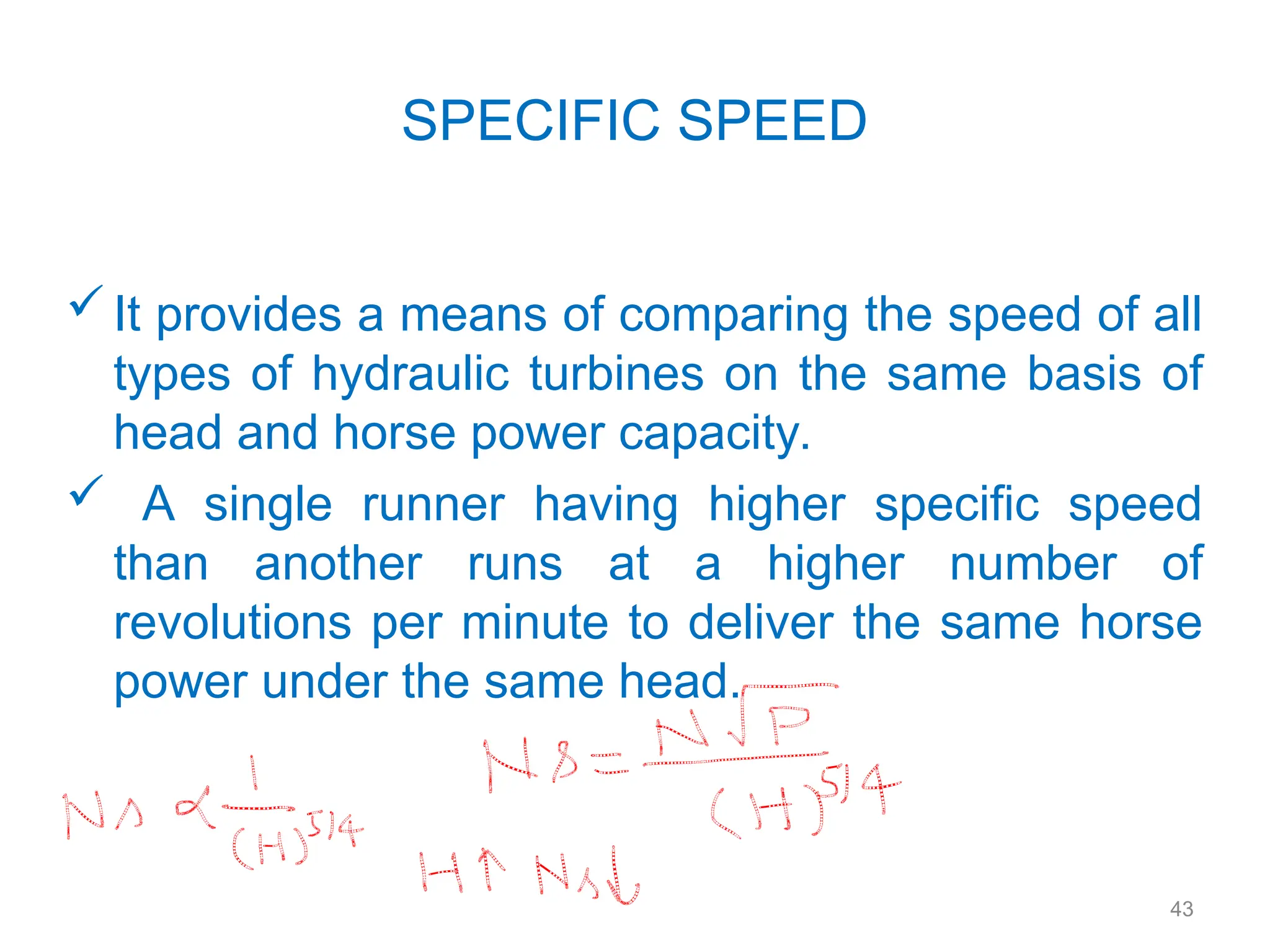 43
SPECIFIC SPEED
It provides a means of comparing the speed of all
types of hydraulic turbines on the same basis of
head and horse power capacity.
 A single runner having higher specific speed
than another runs at a higher number of
revolutions per minute to deliver the same horse
power under the same head.
 