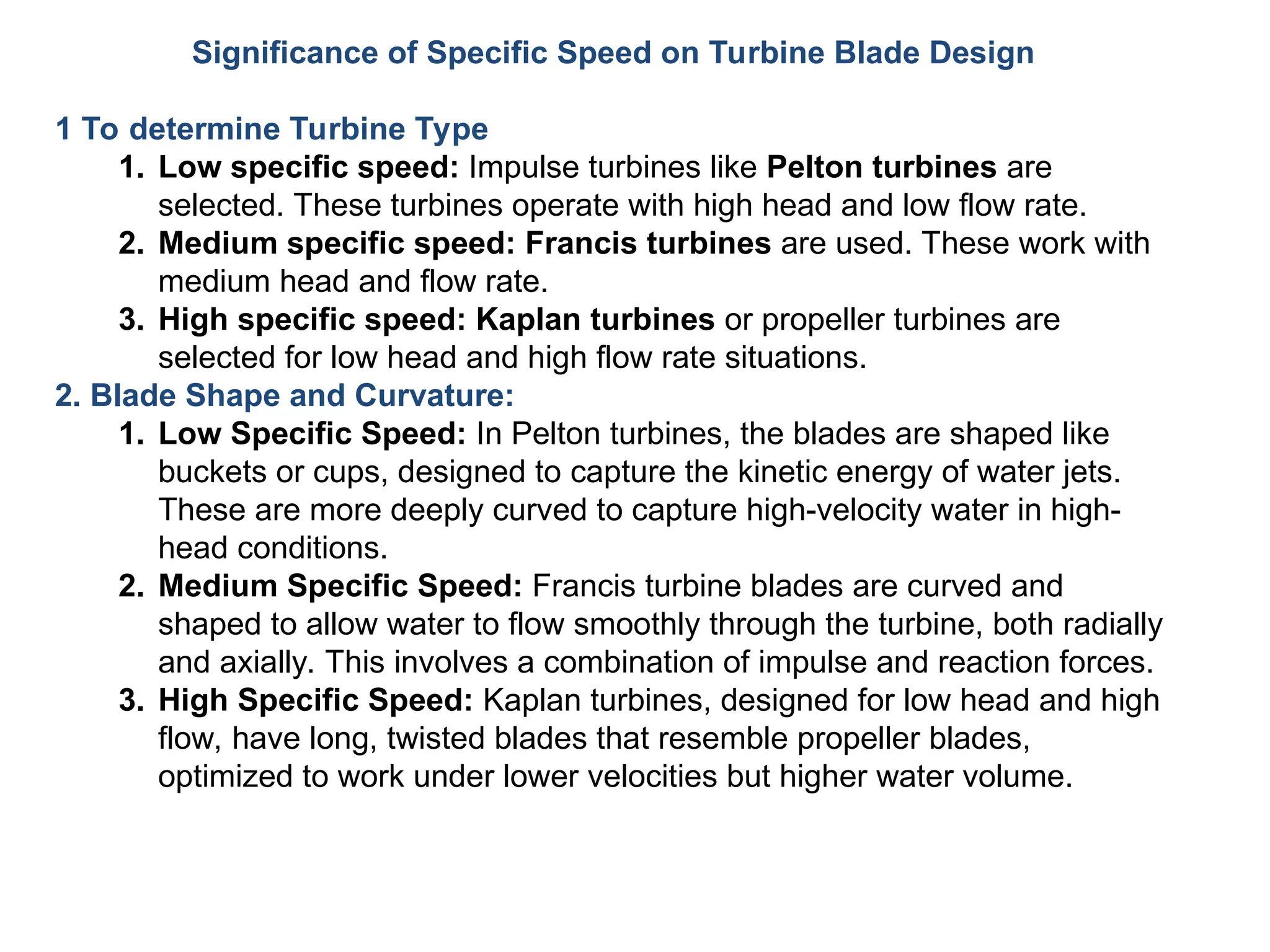 Significance of Specific Speed on Turbine Blade Design
1 To determine Turbine Type
1. Low specific speed: Impulse turbines like Pelton turbines are
selected. These turbines operate with high head and low flow rate.
2. Medium specific speed: Francis turbines are used. These work with
medium head and flow rate.
3. High specific speed: Kaplan turbines or propeller turbines are
selected for low head and high flow rate situations.
2. Blade Shape and Curvature:
1. Low Specific Speed: In Pelton turbines, the blades are shaped like
buckets or cups, designed to capture the kinetic energy of water jets.
These are more deeply curved to capture high-velocity water in high-
head conditions.
2. Medium Specific Speed: Francis turbine blades are curved and
shaped to allow water to flow smoothly through the turbine, both radially
and axially. This involves a combination of impulse and reaction forces.
3. High Specific Speed: Kaplan turbines, designed for low head and high
flow, have long, twisted blades that resemble propeller blades,
optimized to work under lower velocities but higher water volume.
 