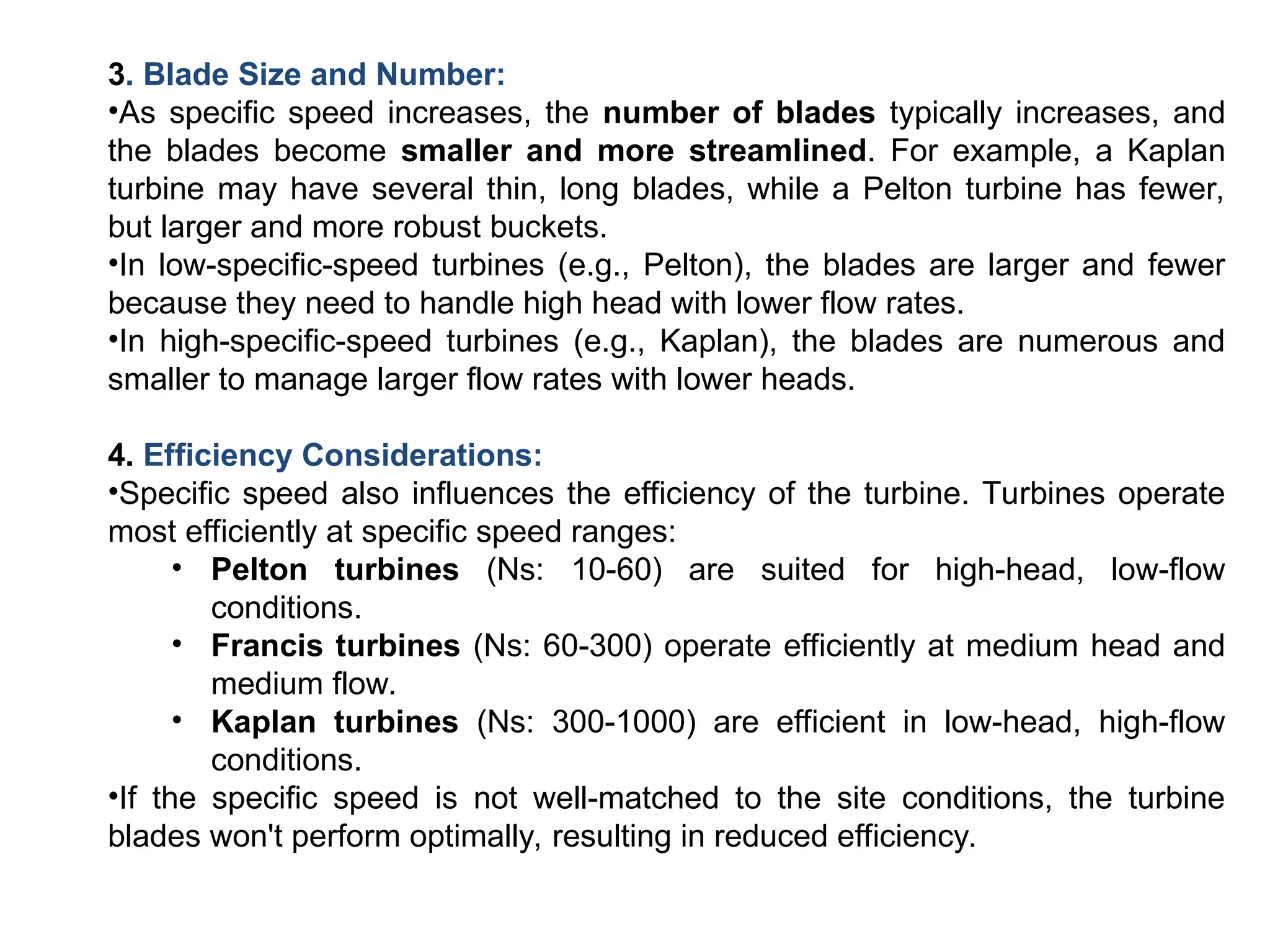 3. Blade Size and Number:
•As specific speed increases, the number of blades typically increases, and
the blades become smaller and more streamlined. For example, a Kaplan
turbine may have several thin, long blades, while a Pelton turbine has fewer,
but larger and more robust buckets.
•In low-specific-speed turbines (e.g., Pelton), the blades are larger and fewer
because they need to handle high head with lower flow rates.
•In high-specific-speed turbines (e.g., Kaplan), the blades are numerous and
smaller to manage larger flow rates with lower heads.
4. Efficiency Considerations:
•Specific speed also influences the efficiency of the turbine. Turbines operate
most efficiently at specific speed ranges:
• Pelton turbines (Ns: 10-60) are suited for high-head, low-flow
conditions.
• Francis turbines (Ns: 60-300) operate efficiently at medium head and
medium flow.
• Kaplan turbines (Ns: 300-1000) are efficient in low-head, high-flow
conditions.
•If the specific speed is not well-matched to the site conditions, the turbine
blades won't perform optimally, resulting in reduced efficiency.
 