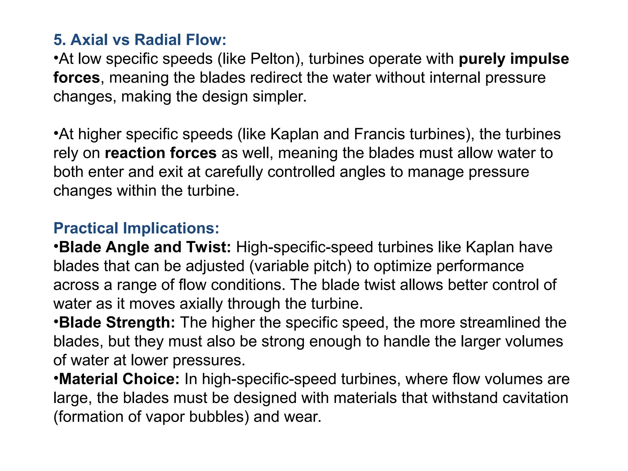 5. Axial vs Radial Flow:
•At low specific speeds (like Pelton), turbines operate with purely impulse
forces, meaning the blades redirect the water without internal pressure
changes, making the design simpler.
•At higher specific speeds (like Kaplan and Francis turbines), the turbines
rely on reaction forces as well, meaning the blades must allow water to
both enter and exit at carefully controlled angles to manage pressure
changes within the turbine.
Practical Implications:
•Blade Angle and Twist: High-specific-speed turbines like Kaplan have
blades that can be adjusted (variable pitch) to optimize performance
across a range of flow conditions. The blade twist allows better control of
water as it moves axially through the turbine.
•Blade Strength: The higher the specific speed, the more streamlined the
blades, but they must also be strong enough to handle the larger volumes
of water at lower pressures.
•Material Choice: In high-specific-speed turbines, where flow volumes are
large, the blades must be designed with materials that withstand cavitation
(formation of vapor bubbles) and wear.
 