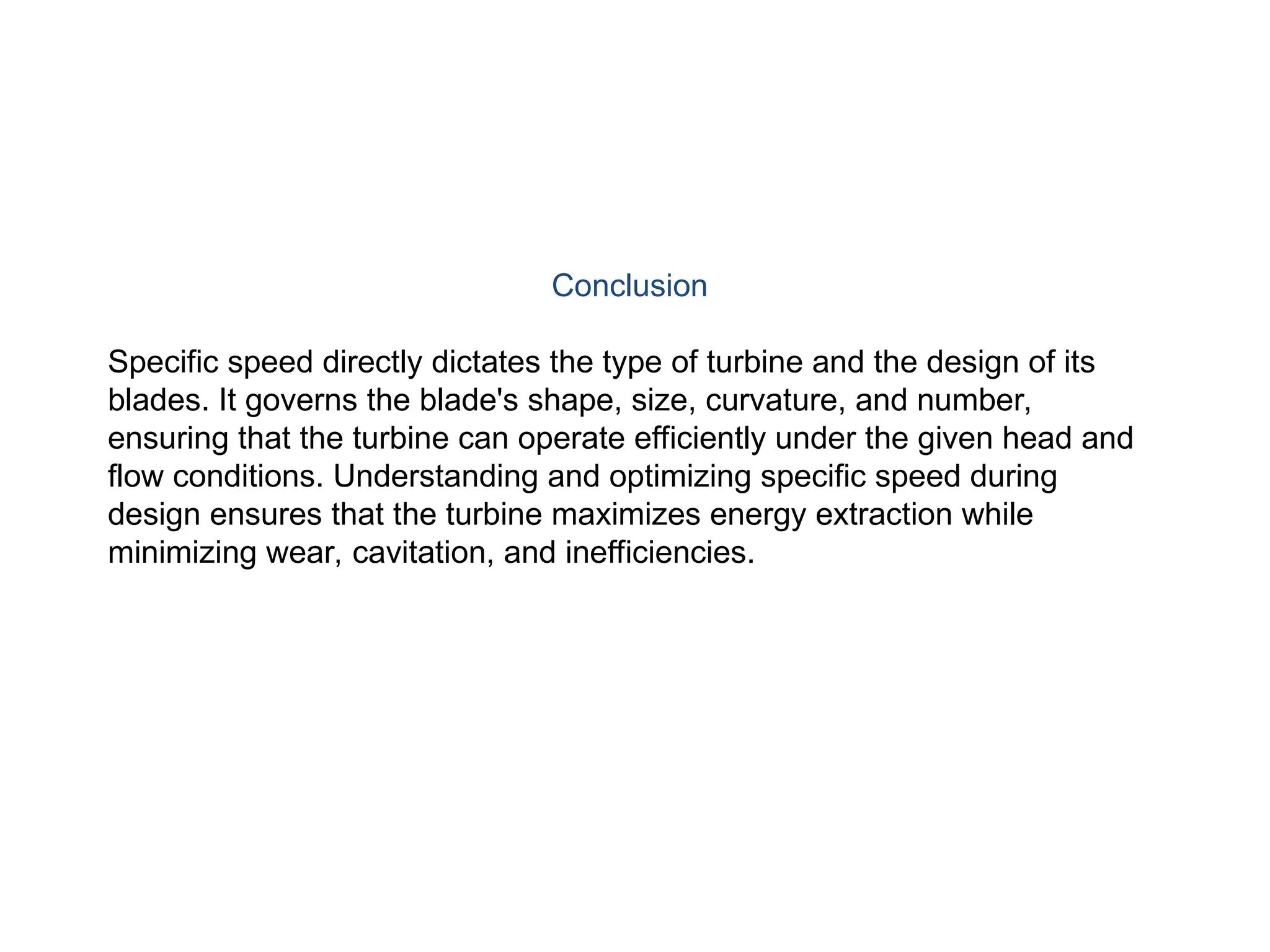 Conclusion
Specific speed directly dictates the type of turbine and the design of its
blades. It governs the blade's shape, size, curvature, and number,
ensuring that the turbine can operate efficiently under the given head and
flow conditions. Understanding and optimizing specific speed during
design ensures that the turbine maximizes energy extraction while
minimizing wear, cavitation, and inefficiencies.
 