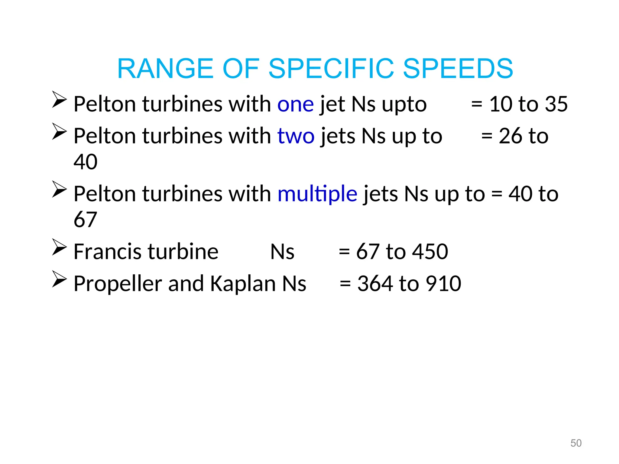 50
RANGE OF SPECIFIC SPEEDS
 Pelton turbines with one jet Ns upto = 10 to 35
 Pelton turbines with two jets Ns up to = 26 to
40
 Pelton turbines with multiple jets Ns up to = 40 to
67
 Francis turbine Ns = 67 to 450
 Propeller and Kaplan Ns = 364 to 910
 