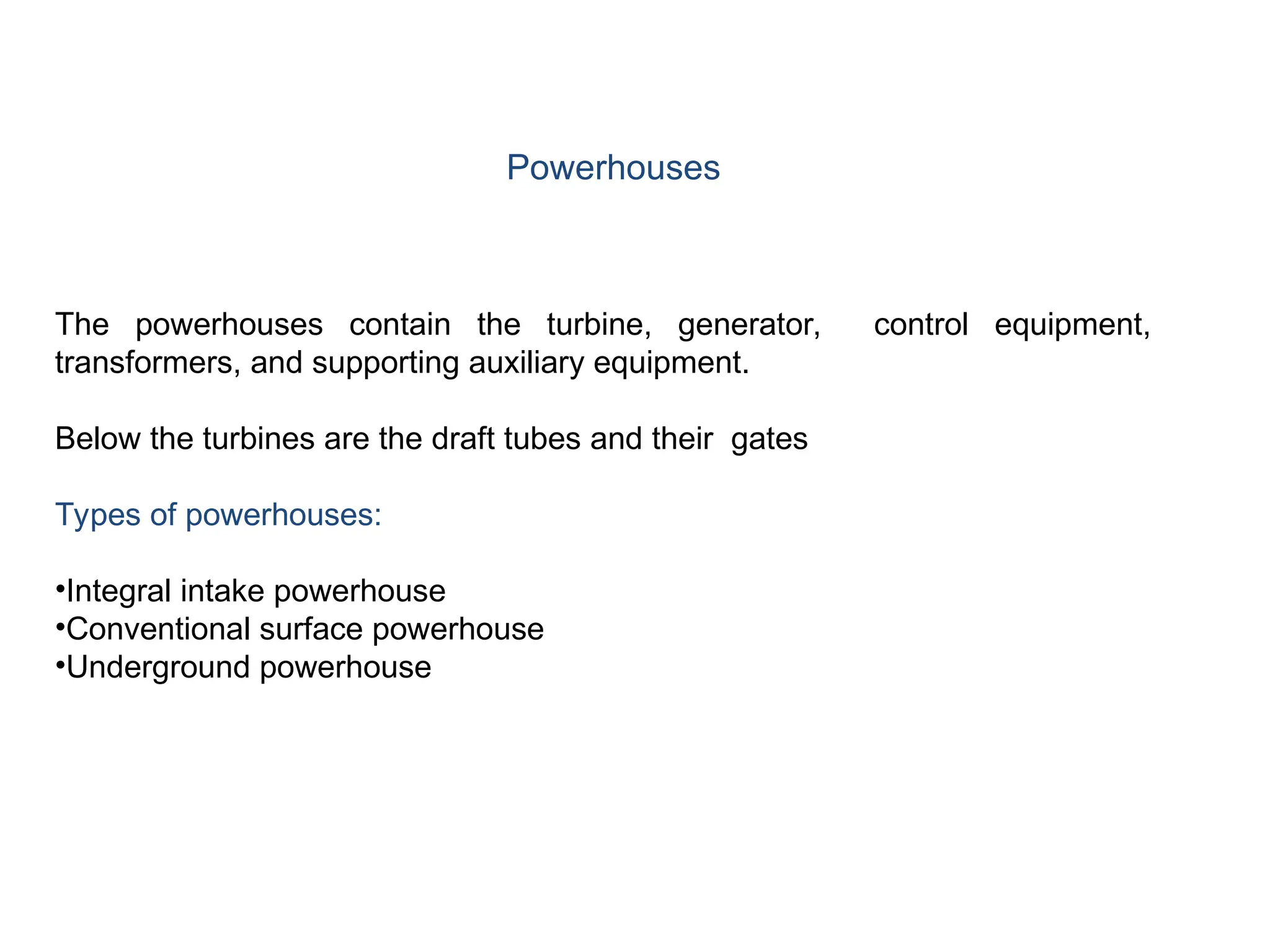 The powerhouses contain the turbine, generator, control equipment,
transformers, and supporting auxiliary equipment.
Below the turbines are the draft tubes and their gates
Types of powerhouses:
•Integral intake powerhouse
•Conventional surface powerhouse
•Underground powerhouse
Powerhouses
 
