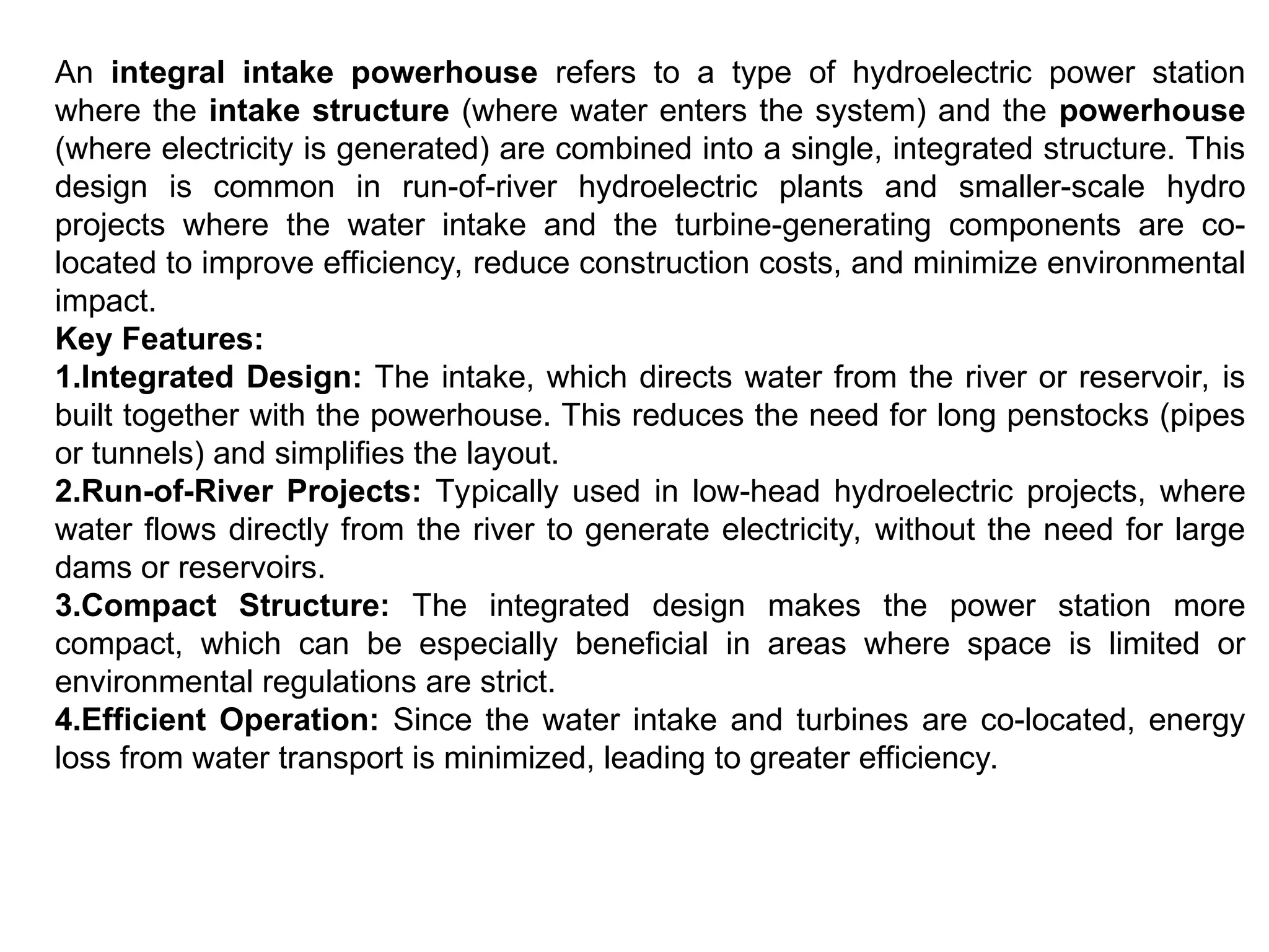An integral intake powerhouse refers to a type of hydroelectric power station
where the intake structure (where water enters the system) and the powerhouse
(where electricity is generated) are combined into a single, integrated structure. This
design is common in run-of-river hydroelectric plants and smaller-scale hydro
projects where the water intake and the turbine-generating components are co-
located to improve efficiency, reduce construction costs, and minimize environmental
impact.
Key Features:
1.Integrated Design: The intake, which directs water from the river or reservoir, is
built together with the powerhouse. This reduces the need for long penstocks (pipes
or tunnels) and simplifies the layout.
2.Run-of-River Projects: Typically used in low-head hydroelectric projects, where
water flows directly from the river to generate electricity, without the need for large
dams or reservoirs.
3.Compact Structure: The integrated design makes the power station more
compact, which can be especially beneficial in areas where space is limited or
environmental regulations are strict.
4.Efficient Operation: Since the water intake and turbines are co-located, energy
loss from water transport is minimized, leading to greater efficiency.
 
