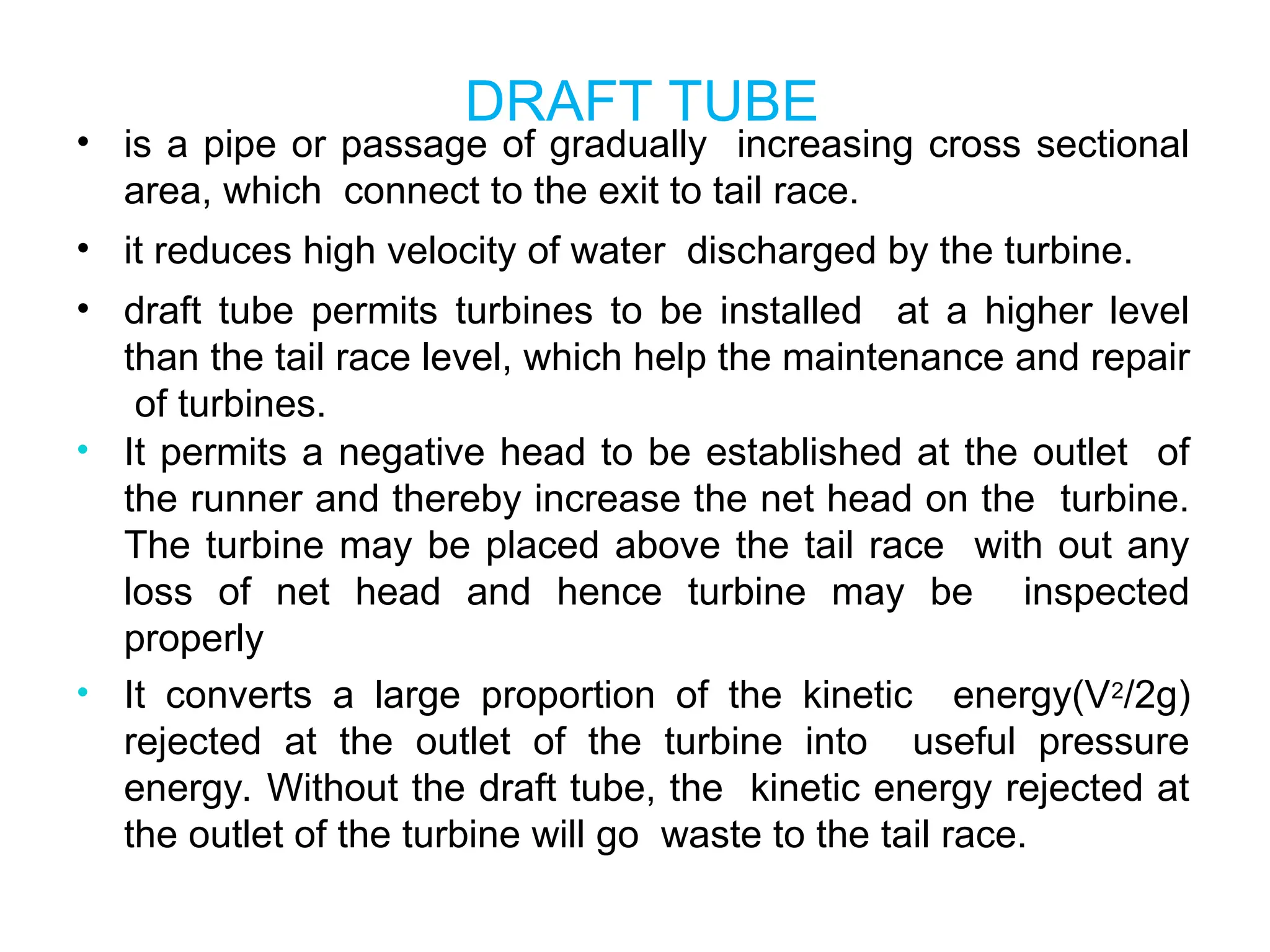 DRAFT TUBE
• is a pipe or passage of gradually increasing cross sectional
area, which connect to the exit to tail race.
• it reduces high velocity of water discharged by the turbine.
• draft tube permits turbines to be installed at a higher level
than the tail race level, which help the maintenance and repair
of turbines.
• It permits a negative head to be established at the outlet of
the runner and thereby increase the net head on the turbine.
The turbine may be placed above the tail race with out any
loss of net head and hence turbine may be inspected
properly
• It converts a large proportion of the kinetic energy(V2/2g)
rejected at the outlet of the turbine into useful pressure
energy. Without the draft tube, the kinetic energy rejected at
the outlet of the turbine will go waste to the tail race.
 