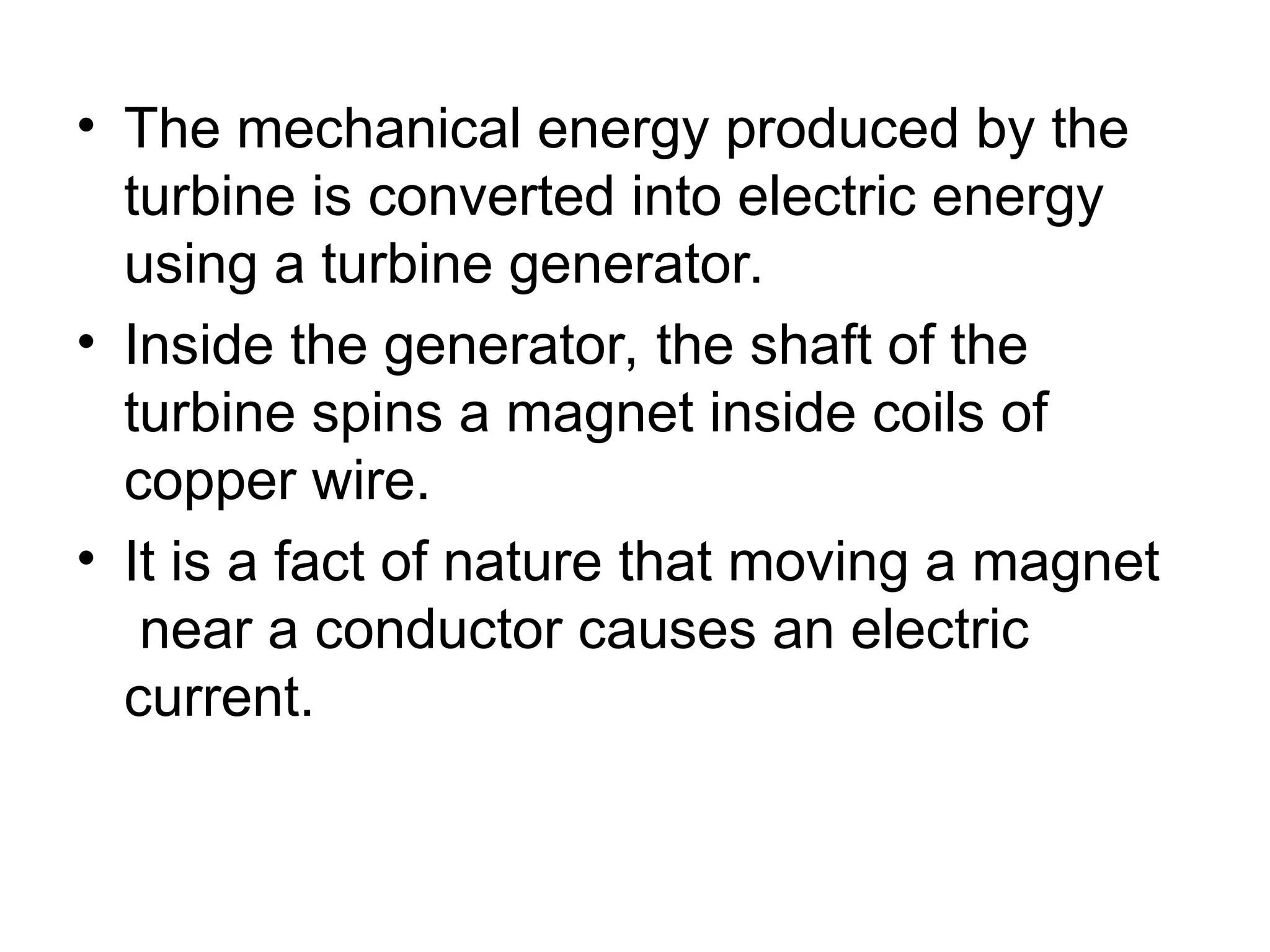 • The mechanical energy produced by the
turbine is converted into electric energy
using a turbine generator.
• Inside the generator, the shaft of the
turbine spins a magnet inside coils of
copper wire.
• It is a fact of nature that moving a magnet
near a conductor causes an electric
current.
 