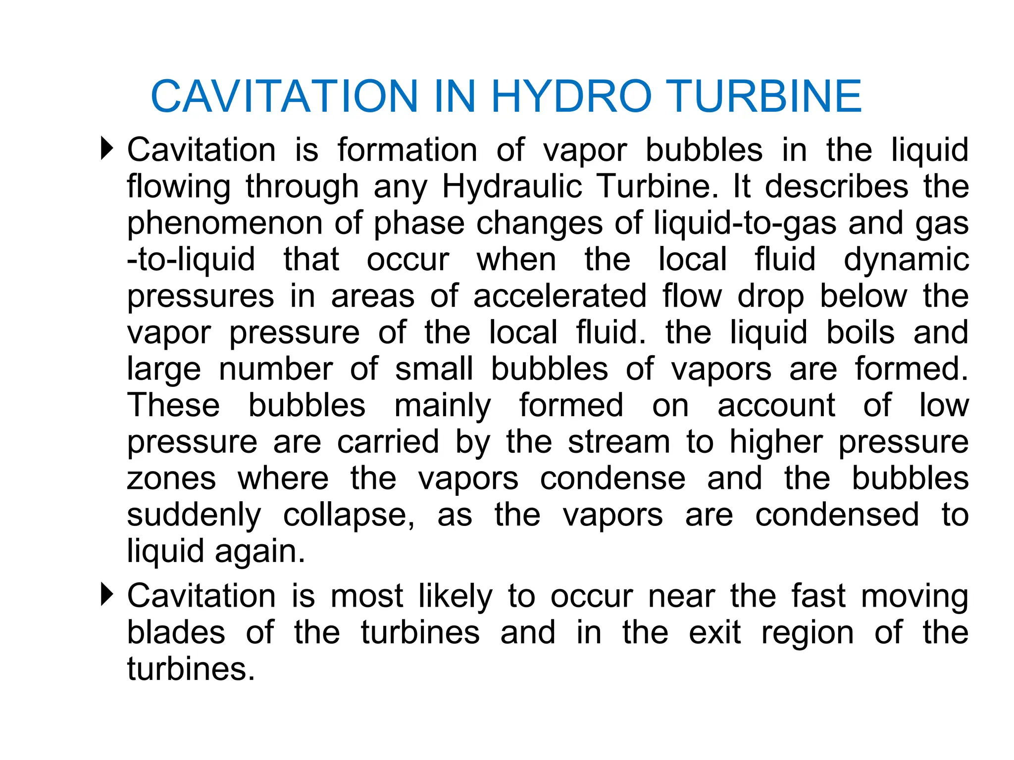  Cavitation is formation of vapor bubbles in the liquid
flowing through any Hydraulic Turbine. It describes the
phenomenon of phase changes of liquid-to-gas and gas
-to-liquid that occur when the local fluid dynamic
pressures in areas of accelerated flow drop below the
vapor pressure of the local fluid. the liquid boils and
large number of small bubbles of vapors are formed.
These bubbles mainly formed on account of low
pressure are carried by the stream to higher pressure
zones where the vapors condense and the bubbles
suddenly collapse, as the vapors are condensed to
liquid again.
 Cavitation is most likely to occur near the fast moving
blades of the turbines and in the exit region of the
turbines.
CAVITATION IN HYDRO TURBINE
 