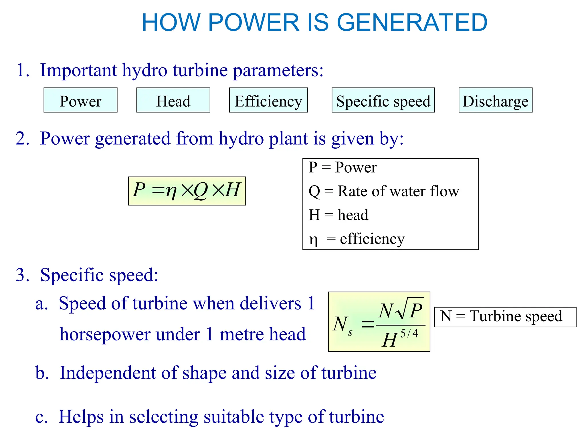 HOW POWER IS GENERATED
1. Important hydro turbine parameters:
2. Power generated from hydro plant is given by:
H
Q
P 


P = Power
Q = Rate of water flow
H = head
 = efficiency
3. Specific speed:
a. Speed of turbine when delivers 1
horsepower under 1 metre head
Power Head Efficiency Specific speed Discharge
b. Independent of shape and size of turbine
c. Helps in selecting suitable type of turbine
4
/
5
H
P
N
Ns  N = Turbine speed
 