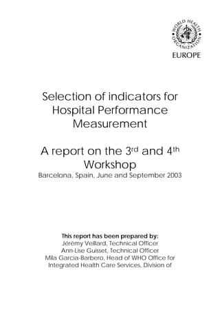 Selection of indicators for
   Hospital Performance
      Measurement

A report on the 3rd and 4th
        Workshop
Barcelona, Spain, June and September 2003




       This report has been prepared by:
       Jérémy Veillard, Technical Officer
       Ann-Lise Guisset, Technical Officer
 Mila Garcia-Barbero, Head of WHO Office for
  Integrated Health Care Services, Division of
 