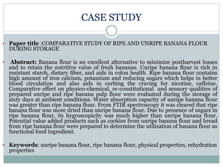CASE STUDY
 Paper title :COMPARATIVE STUDY OF RIPE AND UNRIPE BANANA FLOUR
DURING STORAGE
 Abstract: Banana flour is an excellent alternative to minimize postharvest losses
and to retain the nutritive value of fresh bananas. Unripe banana flour is rich in
resistant starch, dietary fiber, and aids in colon health. Ripe banana flour contains
high amount of iron calcium, potassium and reducing sugars which helps in better
blood circulation and also aids in curbing the craving for nicotine, caffeine.
Comparative effect on physico-chemical, re-constitutional and sensory qualities of
prepared unripe and ripe banana pulp flour were evaluated during the storage of
sixty days at ambient conditions. Water absorption capacity of unripe banana flour
was greater than ripe banana flour. From FTIR spectroscopy it was cleared that ripe
banana flour was more dried than unripe banana flour. Due to presence of sugars in
ripe banana flour, its hygroscopicity was much higher than unripe banana flour.
Potential value added products such as cookies from unripe banana flour and bread
from ripe banana flour were prepared to determine the utilization of banana flour as
functional food ingredient.
 Keywords: unripe banana flour, ripe banana flour, physical properties, rehydration
properties
 