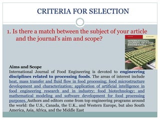 CRITERIA FOR SELECTION
1. Is there a match between the subject of your article
and the journal's aim and scope?
Aims and Scope
International Journal of Food Engineering is devoted to engineering
disciplines related to processing foods. The areas of interest include
heat, mass transfer and fluid flow in food processing; food microstructure
development and characterization; application of artificial intelligence in
food engineering research and in industry; food biotechnology; and
mathematical modeling and software development for food processing
purposes. Authors and editors come from top engineering programs around
the world: the U.S., Canada, the U.K., and Western Europe, but also South
America, Asia, Africa, and the Middle East
 