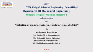 STES’s
NBN Sinhgad School of Engineering, Pune-411041
Department Of Mechanical Engineering
Subject : Design of Machine Elements-1
A Presentation
on
“Selection of manufacturing methods for Knuckle Joint”
By
Mr. Bayaskar Tejas Sanjay.
Mr. Dendge Viraj Santoshkumar.
Mr. Deshmukh Omkar Rajendra.
Mr. Pathare Kaushal Surendra.
Mr. Shukla Prathamesh Ravindra.
[2020-21]
 