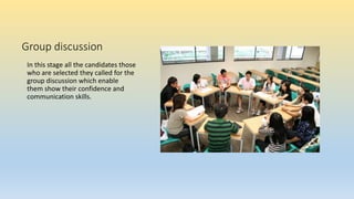 Group discussion
In this stage all the candidates those
who are selected they called for the
group discussion which enable
them show their confidence and
communication skills.
 
