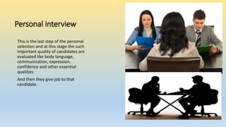 Personal interview
This is the last step of the personal
selection and at this stage the such
important quality of candidates are
evaluated like body language,
communication, expression,
confidence and other essential
qualities
And then they give job to that
candidate.
 