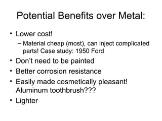 Potential Benefits over Metal:
• Lower cost!
– Material cheap (most), can inject complicated
parts! Case study: 1950 Ford
• Don’t need to be painted
• Better corrosion resistance
• Easily made cosmetically pleasant!
Aluminum toothbrush???
• Lighter
 