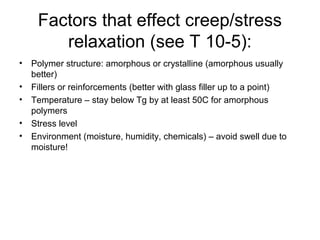 Factors that effect creep/stress
relaxation (see T 10-5):
• Polymer structure: amorphous or crystalline (amorphous usually
better)
• Fillers or reinforcements (better with glass filler up to a point)
• Temperature – stay below Tg by at least 50C for amorphous
polymers
• Stress level
• Environment (moisture, humidity, chemicals) – avoid swell due to
moisture!
 