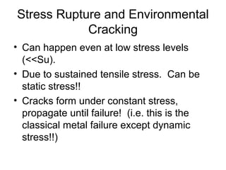 Stress Rupture and Environmental
Cracking
• Can happen even at low stress levels
(<<Su).
• Due to sustained tensile stress. Can be
static stress!!
• Cracks form under constant stress,
propagate until failure! (i.e. this is the
classical metal failure except dynamic
stress!!)
 