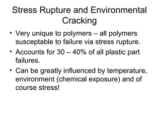 Stress Rupture and Environmental
Cracking
• Very unique to polymers – all polymers
susceptable to failure via stress rupture.
• Accounts for 30 – 40% of all plastic part
failures.
• Can be greatly influenced by temperature,
environment (chemical exposure) and of
course stress!
 