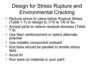 Design for Stress Rupture and
Environmental Cracking
• Reduce stress to value below Rupture Stress
(Table 7.7) or design to 1/10 to 1/6 of Su.
• Anneal parts to relieve residual stresses (Table
7.9)
• Use fiber reinforcement or select alternate
polymer
• Use metallic component instead!
• Knit lines should be parallel to tensile stress
field.
• Avoid Kt
• Run tests on material or your part!
 