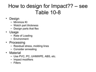 How to design for Impact?? – see
Table 10-8
• Design
– Minimize Kt
– Watch part thickness
– Design parts that flex
• Usage
– Rate of Loading
– Environment
• Processing
– Residual stress, molding lines
– Consider annealing
• Material
– Use PVC, PC, UHMWPE, ABS, etc.
– Impact modifiers
– Fillers
 