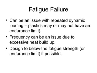 Fatigue Failure
• Can be an issue with repeated dynamic
loading – plastics may or may not have an
endurance limit).
• Frequency can be an issue due to
excessive heat build up.
• Design to below the fatigue strength (or
endurance limit) if possible.
 