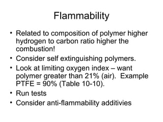 Flammability
• Related to composition of polymer higher
hydrogen to carbon ratio higher the
combustion!
• Consider self extinguishing polymers.
• Look at limiting oxygen index – want
polymer greater than 21% (air). Example
PTFE = 90% (Table 10-10).
• Run tests
• Consider anti-flammability additivies
 