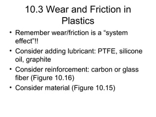 10.3 Wear and Friction in
Plastics
• Remember wear/friction is a “system
effect”!!
• Consider adding lubricant: PTFE, silicone
oil, graphite
• Consider reinforcement: carbon or glass
fiber (Figure 10.16)
• Consider material (Figure 10.15)
 