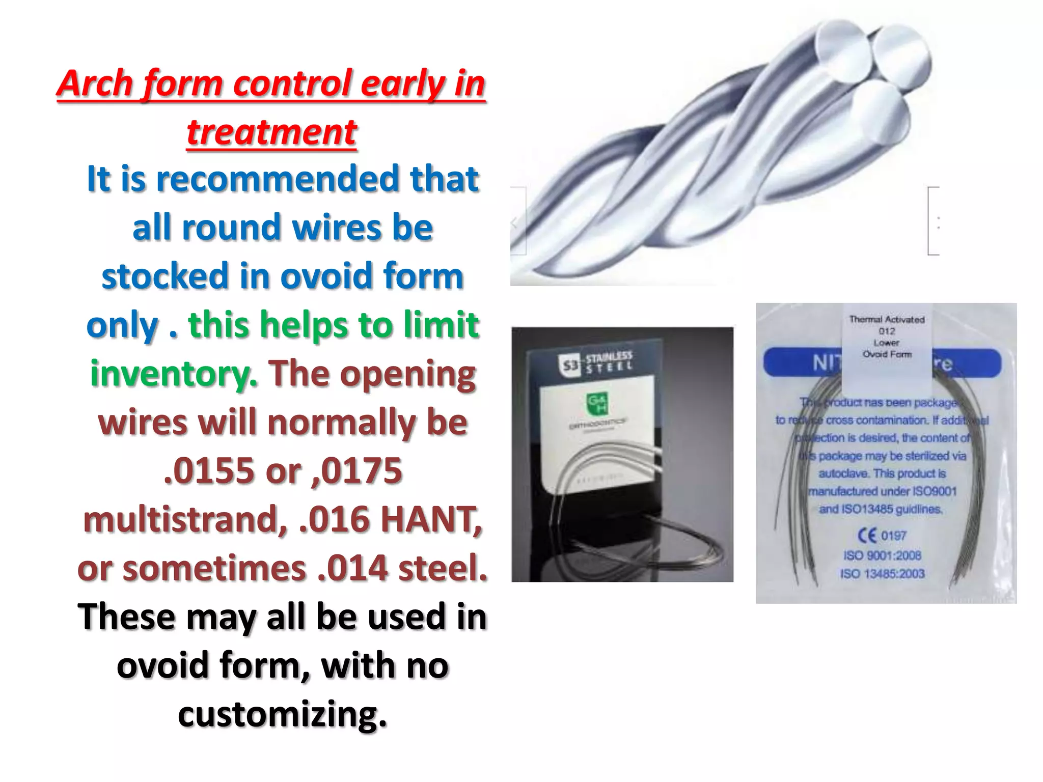 Arch form control early in
treatment
It is recommended that
all round wires be
stocked in ovoid form
only . this helps to limit
inventory. The opening
wires will normally be
.0155 or ,0175
multistrand, .016 HANT,
or sometimes .014 steel.
These may all be used in
ovoid form, with no
customizing.
 