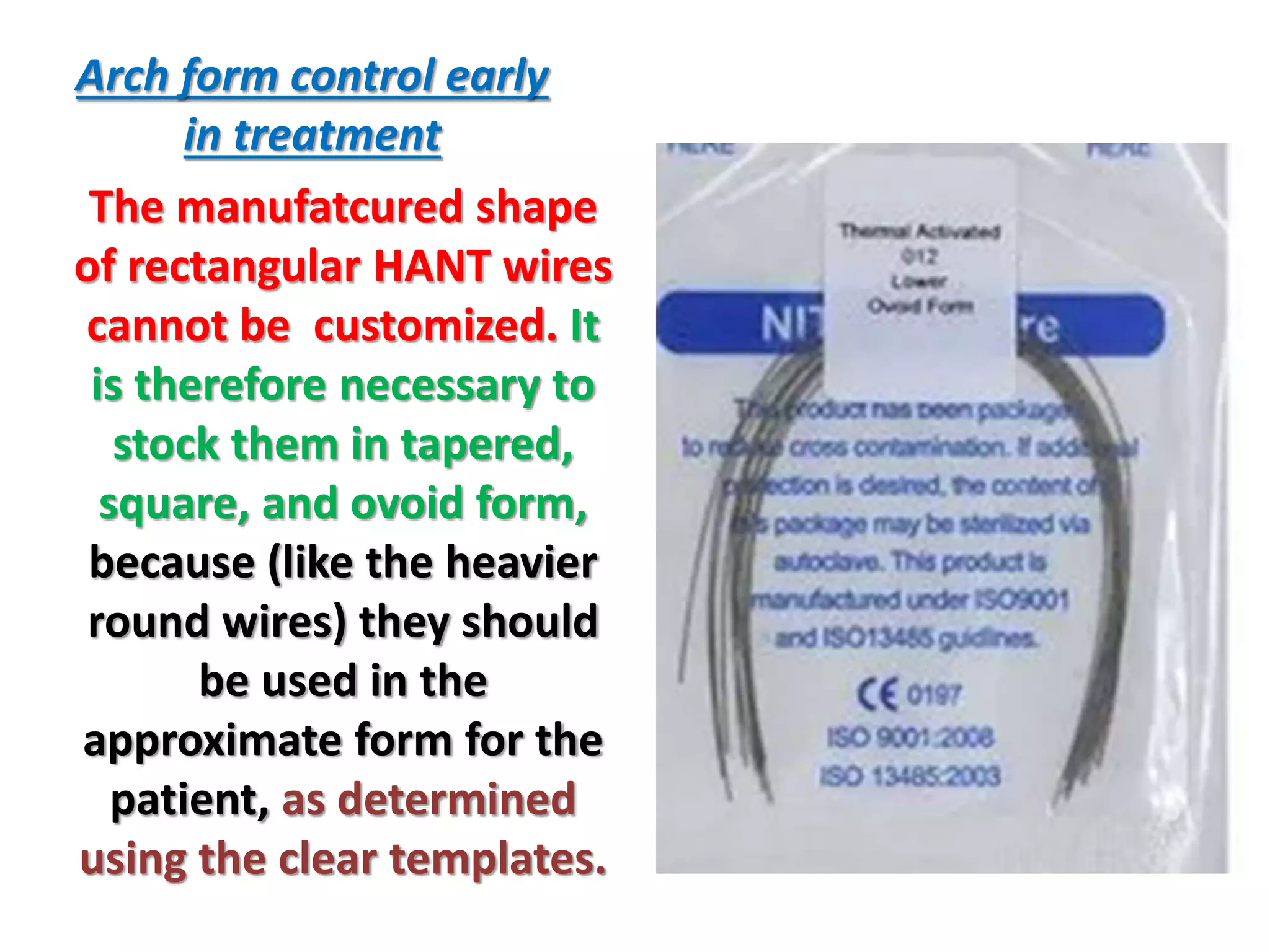 Arch form control early
in treatment
The manufatcured shape
of rectangular HANT wires
cannot be customized. It
is therefore necessary to
stock them in tapered,
square, and ovoid form,
because (like the heavier
round wires) they should
be used in the
approximate form for the
patient, as determined
using the clear templates.
 