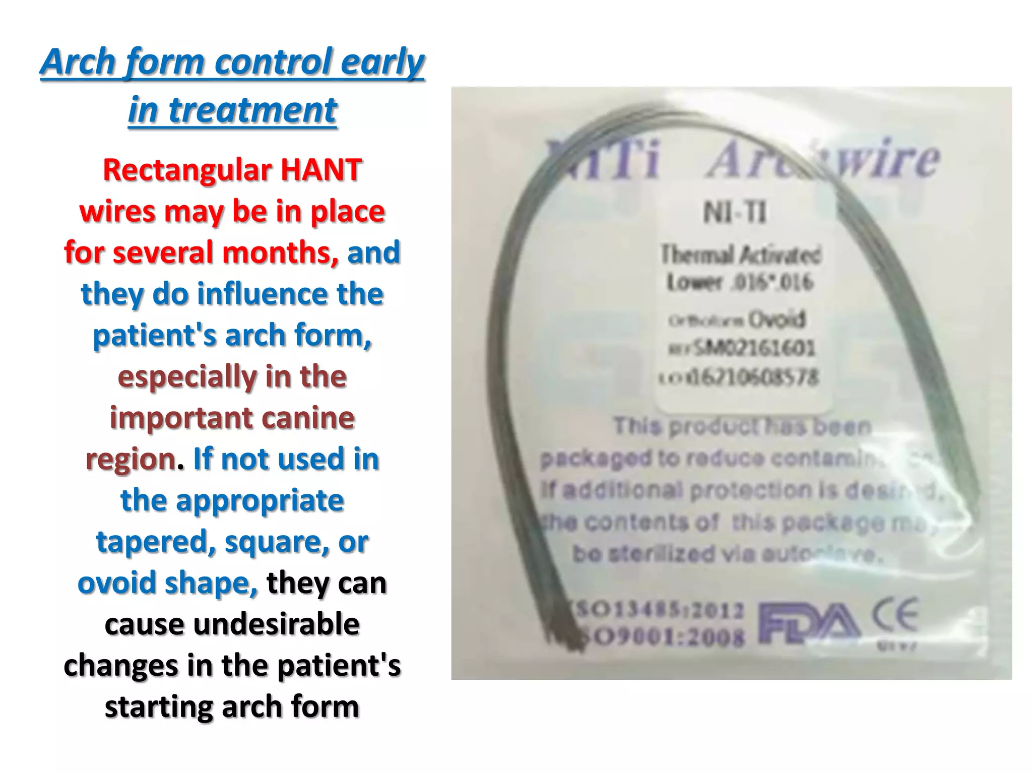 Arch form control early
in treatment
Rectangular HANT
wires may be in place
for several months, and
they do influence the
patient's arch form,
especially in the
important canine
region. If not used in
the appropriate
tapered, square, or
ovoid shape, they can
cause undesirable
changes in the patient's
starting arch form
 
