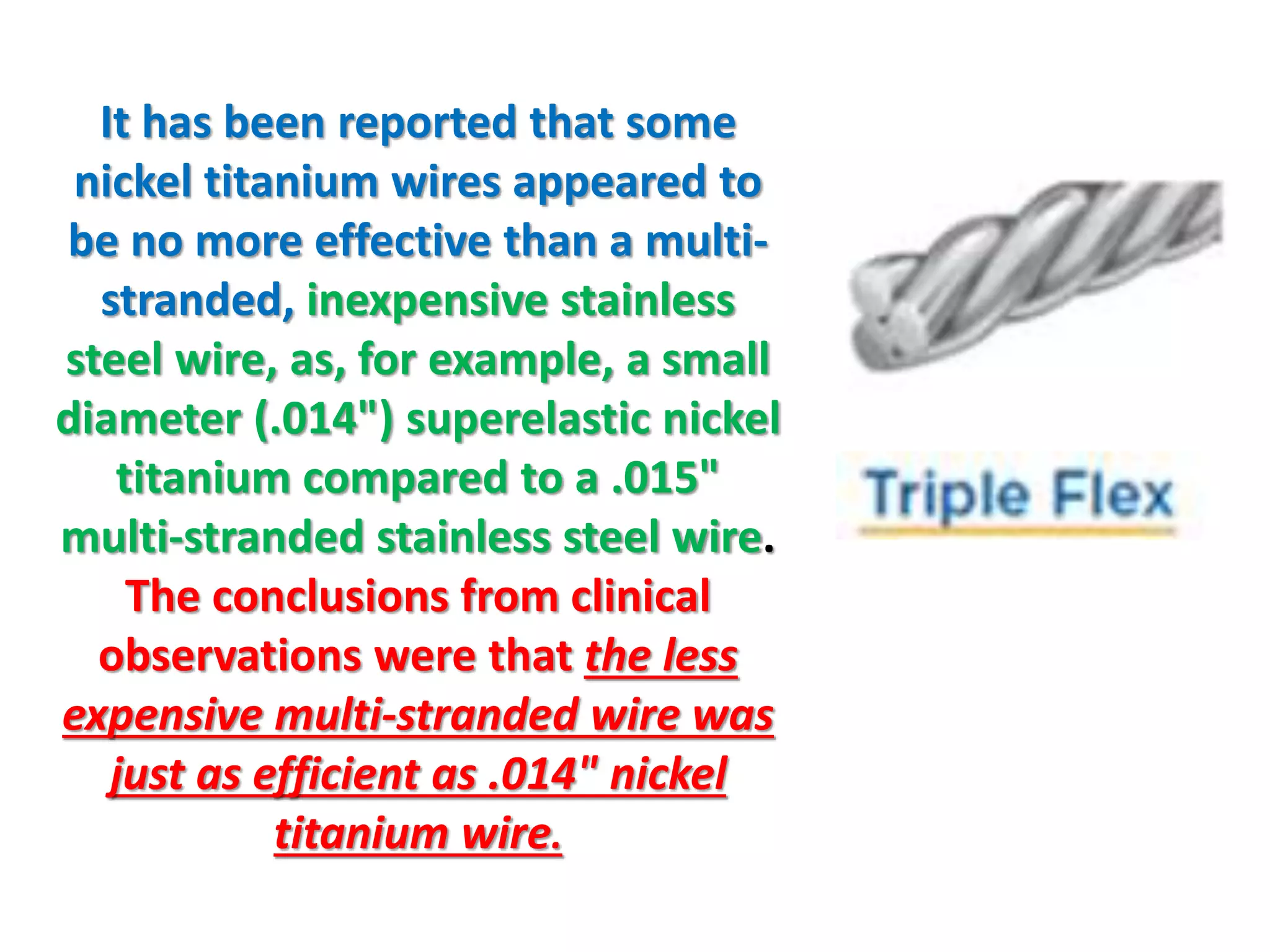 It has been reported that some
nickel titanium wires appeared to
be no more effective than a multi-
stranded, inexpensive stainless
steel wire, as, for example, a small
diameter (.014") superelastic nickel
titanium compared to a .015"
multi-stranded stainless steel wire.
The conclusions from clinical
observations were that the less
expensive multi-stranded wire was
just as efficient as .014" nickel
titanium wire.
 