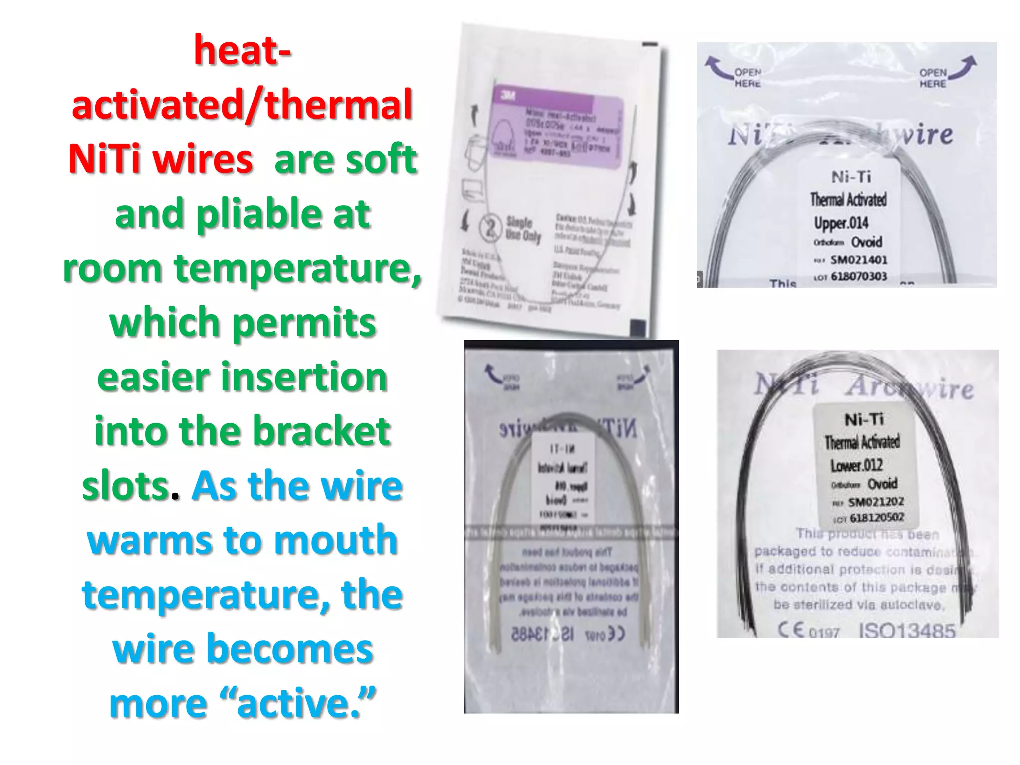 heat-
activated/thermal
NiTi wires are soft
and pliable at
room temperature,
which permits
easier insertion
into the bracket
slots. As the wire
warms to mouth
temperature, the
wire becomes
more “active.”
 
