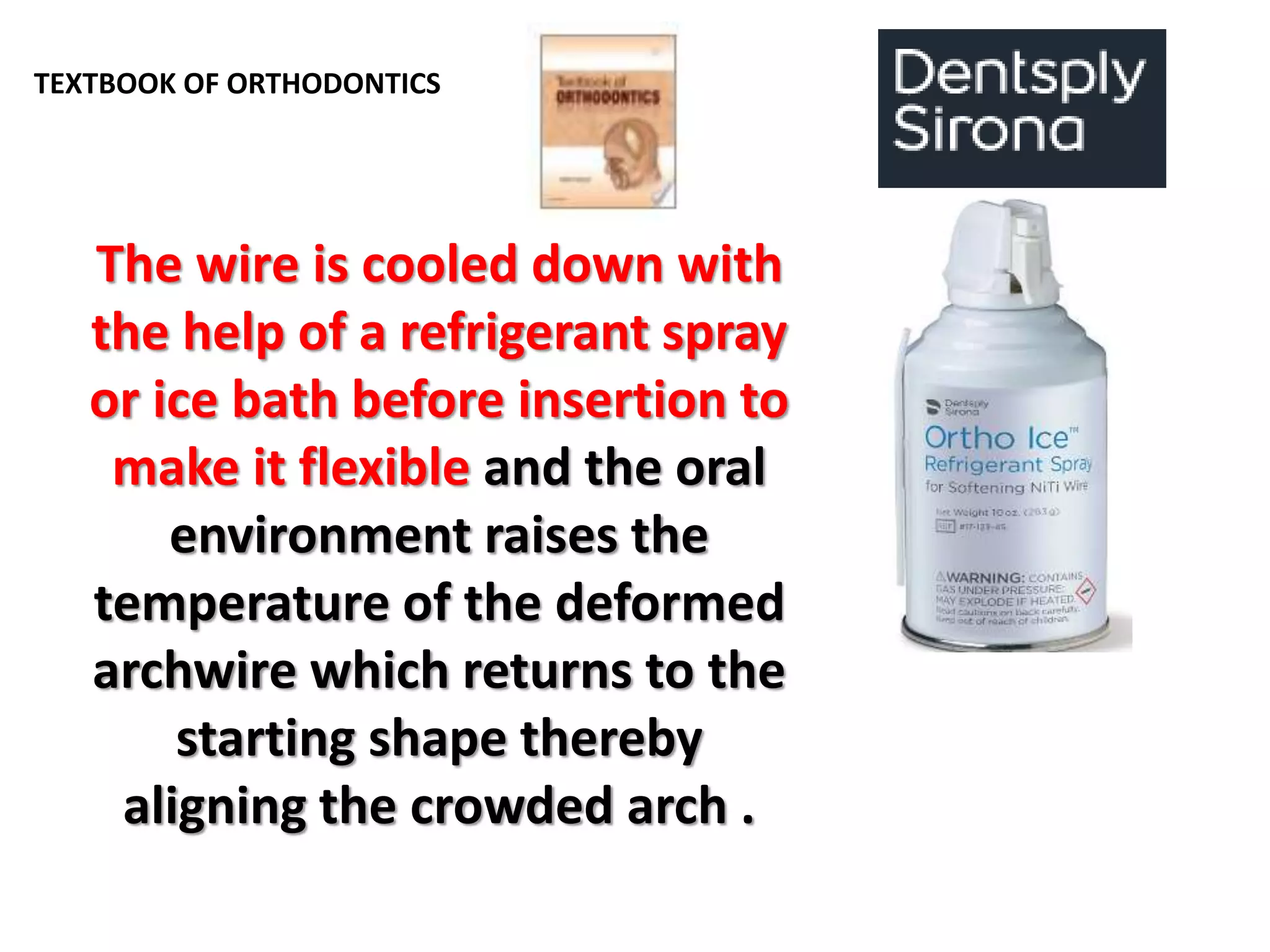 TEXTBOOK OF ORTHODONTICS
The wire is cooled down with
the help of a refrigerant spray
or ice bath before insertion to
make it flexible and the oral
environment raises the
temperature of the deformed
archwire which returns to the
starting shape thereby
aligning the crowded arch .
 