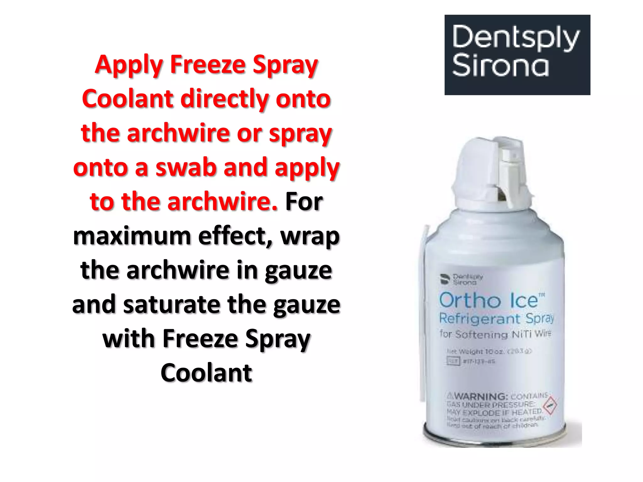 Apply Freeze Spray
Coolant directly onto
the archwire or spray
onto a swab and apply
to the archwire. For
maximum effect, wrap
the archwire in gauze
and saturate the gauze
with Freeze Spray
Coolant
 
