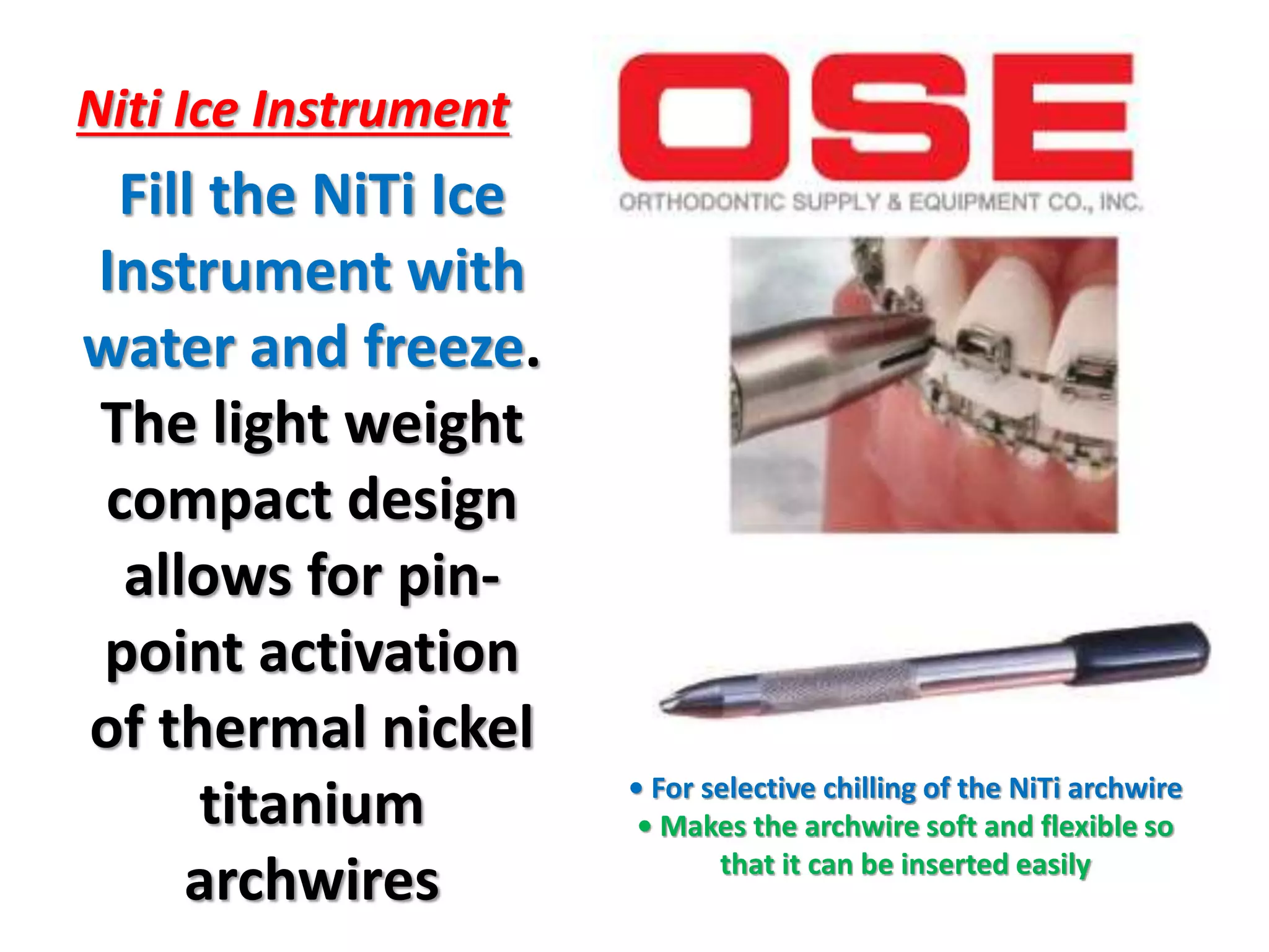 Niti Ice Instrument
Fill the NiTi Ice
Instrument with
water and freeze.
The light weight
compact design
allows for pin-
point activation
of thermal nickel
titanium
archwires
• For selective chilling of the NiTi archwire
• Makes the archwire soft and flexible so
that it can be inserted easily
 