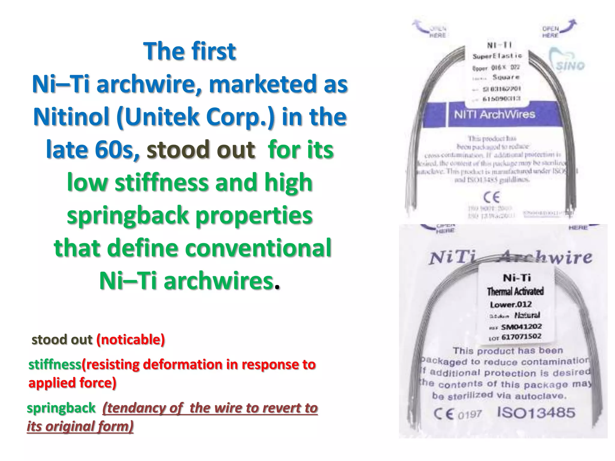 The first
Ni–Ti archwire, marketed as
Nitinol (Unitek Corp.) in the
late 60s, stood out for its
low stiffness and high
springback properties
that define conventional
Ni–Ti archwires.
springback (tendancy of the wire to revert to
its original form)
stiffness(resisting deformation in response to
applied force)
stood out (noticable)
 