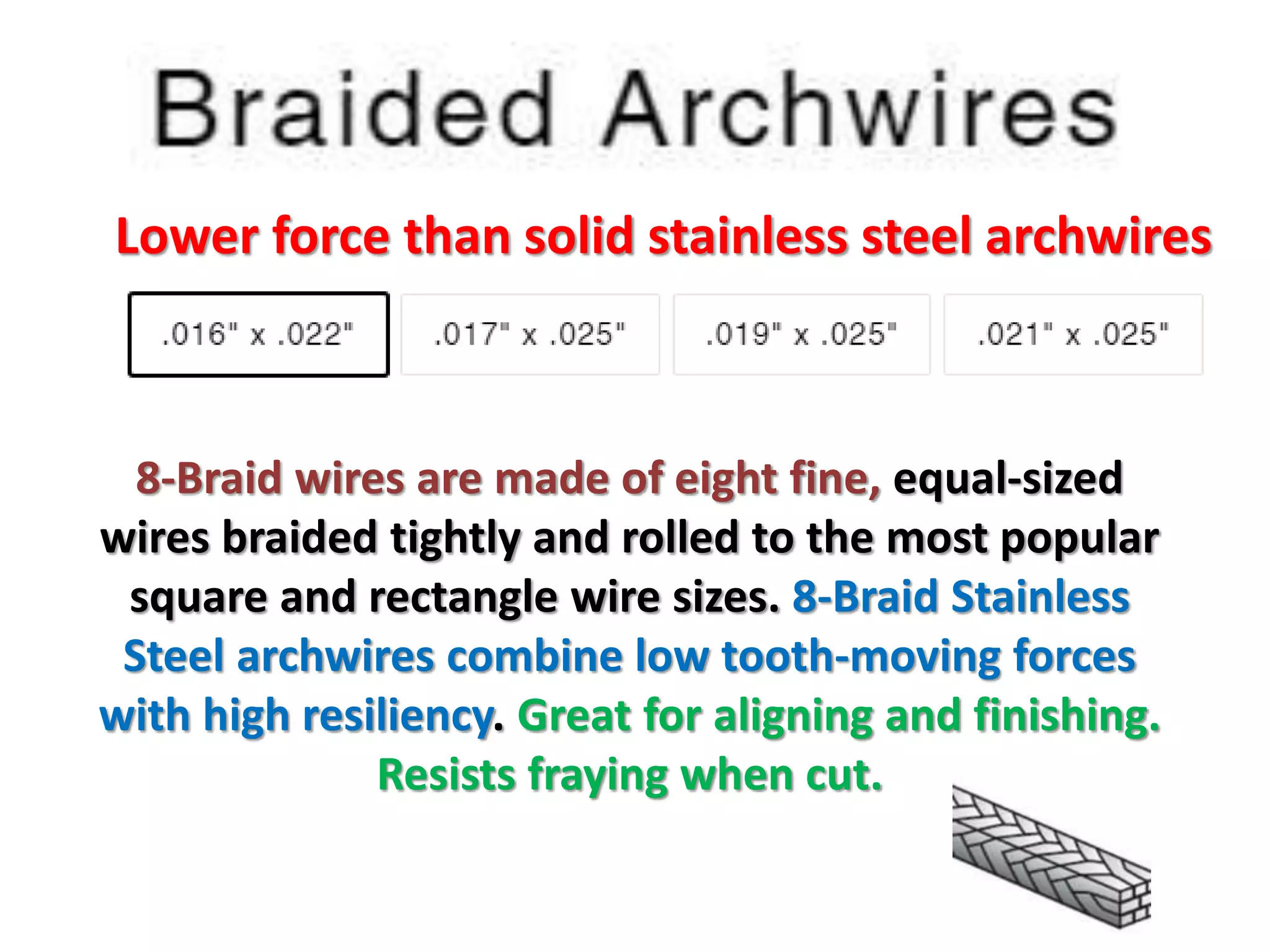 Lower force than solid stainless steel archwires
8-Braid wires are made of eight fine, equal-sized
wires braided tightly and rolled to the most popular
square and rectangle wire sizes. 8-Braid Stainless
Steel archwires combine low tooth-moving forces
with high resiliency. Great for aligning and finishing.
Resists fraying when cut.
 