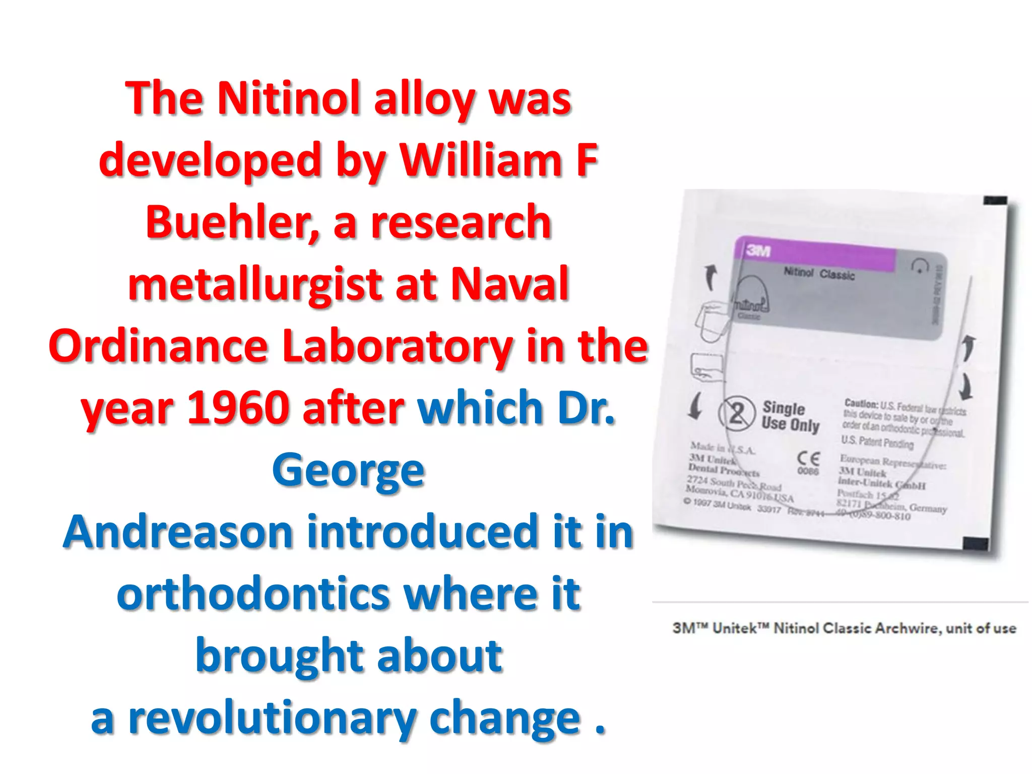 The Nitinol alloy was
developed by William F
Buehler, a research
metallurgist at Naval
Ordinance Laboratory in the
year 1960 after which Dr.
George
Andreason introduced it in
orthodontics where it
brought about
a revolutionary change .
 