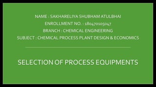 NAME : SAKHARELIYA SHUBHAM ATULBHAI
ENROLLMENT NO. : 180470105047
BRANCH : CHEMICAL ENGINEERING
SUBJECT : CHEMICAL PROCESS PLANT DESIGN & ECONOMICS
SELECTION OF PROCESS EQUIPMENTS
 