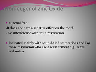 Non-eugenol Zinc Oxide
 Eugenol free
-It does not have a sedative effect on the tooth.
- No interference with resin restoration.
 Indicated mainly with resin-based restorations and For
those restoration who use a resin cement e.g. inlays
and onlays.
 