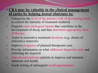  CRA may be valuable in the clinical management
of caries by helping dental clinicians to:
1. Categorize the level of the patient’s risk of developing caries
to control the intensity of treatment rendered.
2. Pinpoint main etiological factors that contribute to the
development of decay and thus determine appropriate form
of therapy.
3. Assist in restorative treatment decisions (e.g. choice of
restorative material).
4. Improve prognosis of planned therapeutic care.
5. Provide information on what additional diagnostic tests and
screening are required.
6. Educate and motivate patients to improve and maintain
optimum oral health.
7. Guide timing of subsequent recall appointments
 