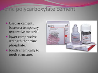 zinc polycarboxylate cement
 Used as cement ,
base or a temporary
restorative material.
 lower compressive
strength than zinc
phosphate.
 bonds chemically to
tooth structure.
 