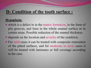 D- Condition of the tooth surface :
Hypoplasia:
 which is a defect in in the matrix formation, in the form of
pits grooves, and lines in the whole enamel surface or in
certain areas. Possible reduction of the enamel thickness.
 depends on the location and severity of the condition.
 For mild cases it can be treated with composite restoration
of the pitted surfaces, and for moderate to sever cases it
will be treated with laminates or full coverage according
to the case.
 