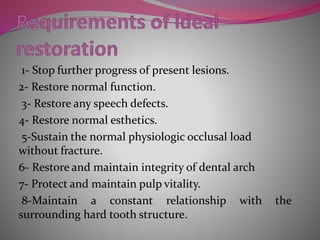 1- Stop further progress of present lesions.
2- Restore normal function.
3- Restore any speech defects.
4- Restore normal esthetics.
5-Sustain the normal physiologic occlusal load
without fracture.
6- Restore and maintain integrity of dental arch
7- Protect and maintain pulp vitality.
8-Maintain a constant relationship with the
surrounding hard tooth structure.
 