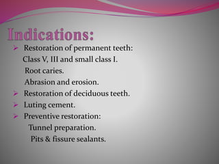  Restoration of permanent teeth:
Class V, III and small class I.
Root caries.
Abrasion and erosion.
 Restoration of deciduous teeth.
 Luting cement.
 Preventive restoration:
Tunnel preparation.
Pits & fissure sealants.
 