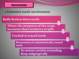 1-Extensive tooth involvement
Badly broken down tooth
Where the steepness of the cusps
increases there tendency to split
Cracked or crazed teeth
Restoration of endodontically treated
teeth
To restore cavities extending
deep subgingivally
INDICATIONS
 