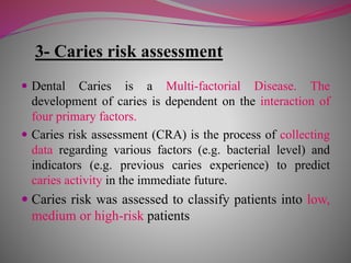 3- Caries risk assessment
 Dental Caries is a Multi-factorial Disease. The
development of caries is dependent on the interaction of
four primary factors.
 Caries risk assessment (CRA) is the process of collecting
data regarding various factors (e.g. bacterial level) and
indicators (e.g. previous caries experience) to predict
caries activity in the immediate future.
 Caries risk was assessed to classify patients into low,
medium or high-risk patients
 