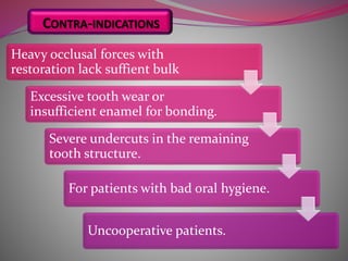 Heavy occlusal forces with
restoration lack suffient bulk
Excessive tooth wear or
insufficient enamel for bonding.
Severe undercuts in the remaining
tooth structure.
For patients with bad oral hygiene.
Uncooperative patients.
CONTRA-INDICATIONS
 