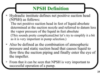 NPSH Definition
   Hydraulic institute defines net positive suction head
    (NPSH) as follows:
    The net positive suction head in feet of liquid absolute
    determined at the suction nozzle and referred to datum less
    the vapor pressure of the liquid in feet absolute
    (This sounds pretty complicated,but let’s try to simplify it a bit
    as it is very important in pump selection.)
   Also be defined as the combination of atmospheric
    pressure and static suction head that causes liquid to
    flow thru the suction piping and finally enter the eye of
    the impeller.
   From that it can be seen that NPSH is very important to
    successful operation of a pump.
                                                                         25
 